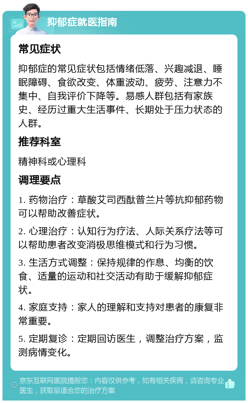 抑郁症就医指南 常见症状 抑郁症的常见症状包括情绪低落、兴趣减退、睡眠障碍、食欲改变、体重波动、疲劳、注意力不集中、自我评价下降等。易感人群包括有家族史、经历过重大生活事件、长期处于压力状态的人群。 推荐科室 精神科或心理科 调理要点 1. 药物治疗：草酸艾司西酞普兰片等抗抑郁药物可以帮助改善症状。 2. 心理治疗：认知行为疗法、人际关系疗法等可以帮助患者改变消极思维模式和行为习惯。 3. 生活方式调整：保持规律的作息、均衡的饮食、适量的运动和社交活动有助于缓解抑郁症状。 4. 家庭支持：家人的理解和支持对患者的康复非常重要。 5. 定期复诊：定期回访医生，调整治疗方案，监测病情变化。