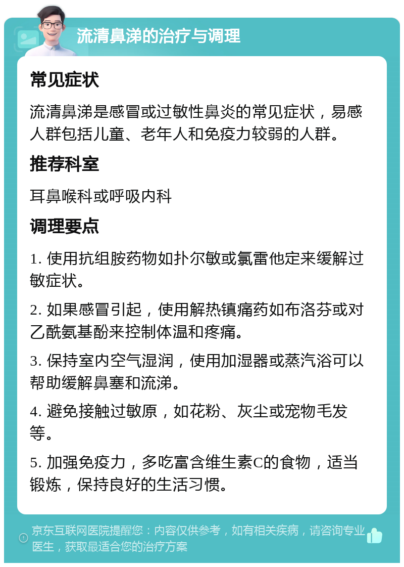 流清鼻涕的治疗与调理 常见症状 流清鼻涕是感冒或过敏性鼻炎的常见症状，易感人群包括儿童、老年人和免疫力较弱的人群。 推荐科室 耳鼻喉科或呼吸内科 调理要点 1. 使用抗组胺药物如扑尔敏或氯雷他定来缓解过敏症状。 2. 如果感冒引起，使用解热镇痛药如布洛芬或对乙酰氨基酚来控制体温和疼痛。 3. 保持室内空气湿润，使用加湿器或蒸汽浴可以帮助缓解鼻塞和流涕。 4. 避免接触过敏原，如花粉、灰尘或宠物毛发等。 5. 加强免疫力，多吃富含维生素C的食物，适当锻炼，保持良好的生活习惯。