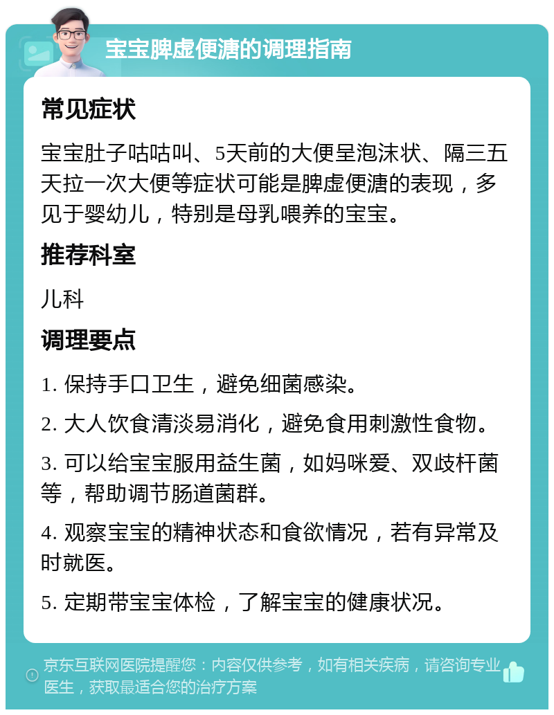 宝宝脾虚便溏的调理指南 常见症状 宝宝肚子咕咕叫、5天前的大便呈泡沫状、隔三五天拉一次大便等症状可能是脾虚便溏的表现，多见于婴幼儿，特别是母乳喂养的宝宝。 推荐科室 儿科 调理要点 1. 保持手口卫生，避免细菌感染。 2. 大人饮食清淡易消化，避免食用刺激性食物。 3. 可以给宝宝服用益生菌，如妈咪爱、双歧杆菌等，帮助调节肠道菌群。 4. 观察宝宝的精神状态和食欲情况，若有异常及时就医。 5. 定期带宝宝体检，了解宝宝的健康状况。