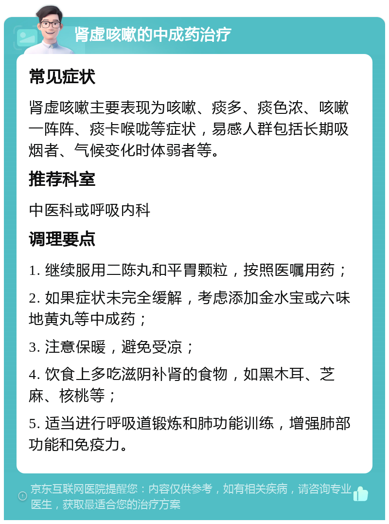 肾虚咳嗽的中成药治疗 常见症状 肾虚咳嗽主要表现为咳嗽、痰多、痰色浓、咳嗽一阵阵、痰卡喉咙等症状，易感人群包括长期吸烟者、气候变化时体弱者等。 推荐科室 中医科或呼吸内科 调理要点 1. 继续服用二陈丸和平胃颗粒，按照医嘱用药； 2. 如果症状未完全缓解，考虑添加金水宝或六味地黄丸等中成药； 3. 注意保暖，避免受凉； 4. 饮食上多吃滋阴补肾的食物，如黑木耳、芝麻、核桃等； 5. 适当进行呼吸道锻炼和肺功能训练，增强肺部功能和免疫力。