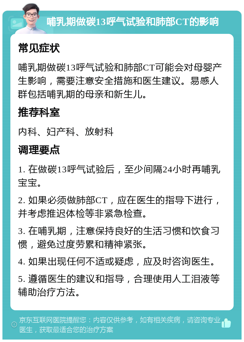 哺乳期做碳13呼气试验和肺部CT的影响 常见症状 哺乳期做碳13呼气试验和肺部CT可能会对母婴产生影响，需要注意安全措施和医生建议。易感人群包括哺乳期的母亲和新生儿。 推荐科室 内科、妇产科、放射科 调理要点 1. 在做碳13呼气试验后，至少间隔24小时再哺乳宝宝。 2. 如果必须做肺部CT，应在医生的指导下进行，并考虑推迟体检等非紧急检查。 3. 在哺乳期，注意保持良好的生活习惯和饮食习惯，避免过度劳累和精神紧张。 4. 如果出现任何不适或疑虑，应及时咨询医生。 5. 遵循医生的建议和指导，合理使用人工泪液等辅助治疗方法。