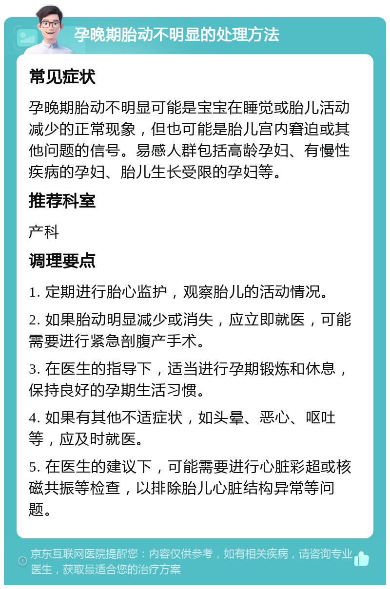 孕晚期胎动不明显的处理方法 常见症状 孕晚期胎动不明显可能是宝宝在睡觉或胎儿活动减少的正常现象，但也可能是胎儿宫内窘迫或其他问题的信号。易感人群包括高龄孕妇、有慢性疾病的孕妇、胎儿生长受限的孕妇等。 推荐科室 产科 调理要点 1. 定期进行胎心监护，观察胎儿的活动情况。 2. 如果胎动明显减少或消失，应立即就医，可能需要进行紧急剖腹产手术。 3. 在医生的指导下，适当进行孕期锻炼和休息，保持良好的孕期生活习惯。 4. 如果有其他不适症状，如头晕、恶心、呕吐等，应及时就医。 5. 在医生的建议下，可能需要进行心脏彩超或核磁共振等检查，以排除胎儿心脏结构异常等问题。