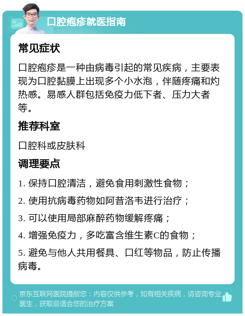 口腔疱疹就医指南 常见症状 口腔疱疹是一种由病毒引起的常见疾病，主要表现为口腔黏膜上出现多个小水泡，伴随疼痛和灼热感。易感人群包括免疫力低下者、压力大者等。 推荐科室 口腔科或皮肤科 调理要点 1. 保持口腔清洁，避免食用刺激性食物； 2. 使用抗病毒药物如阿昔洛韦进行治疗； 3. 可以使用局部麻醉药物缓解疼痛； 4. 增强免疫力，多吃富含维生素C的食物； 5. 避免与他人共用餐具、口红等物品，防止传播病毒。