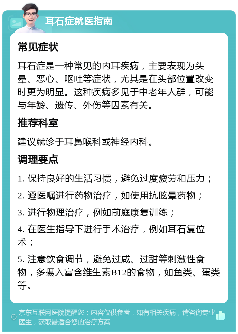 耳石症就医指南 常见症状 耳石症是一种常见的内耳疾病，主要表现为头晕、恶心、呕吐等症状，尤其是在头部位置改变时更为明显。这种疾病多见于中老年人群，可能与年龄、遗传、外伤等因素有关。 推荐科室 建议就诊于耳鼻喉科或神经内科。 调理要点 1. 保持良好的生活习惯，避免过度疲劳和压力； 2. 遵医嘱进行药物治疗，如使用抗眩晕药物； 3. 进行物理治疗，例如前庭康复训练； 4. 在医生指导下进行手术治疗，例如耳石复位术； 5. 注意饮食调节，避免过咸、过甜等刺激性食物，多摄入富含维生素B12的食物，如鱼类、蛋类等。