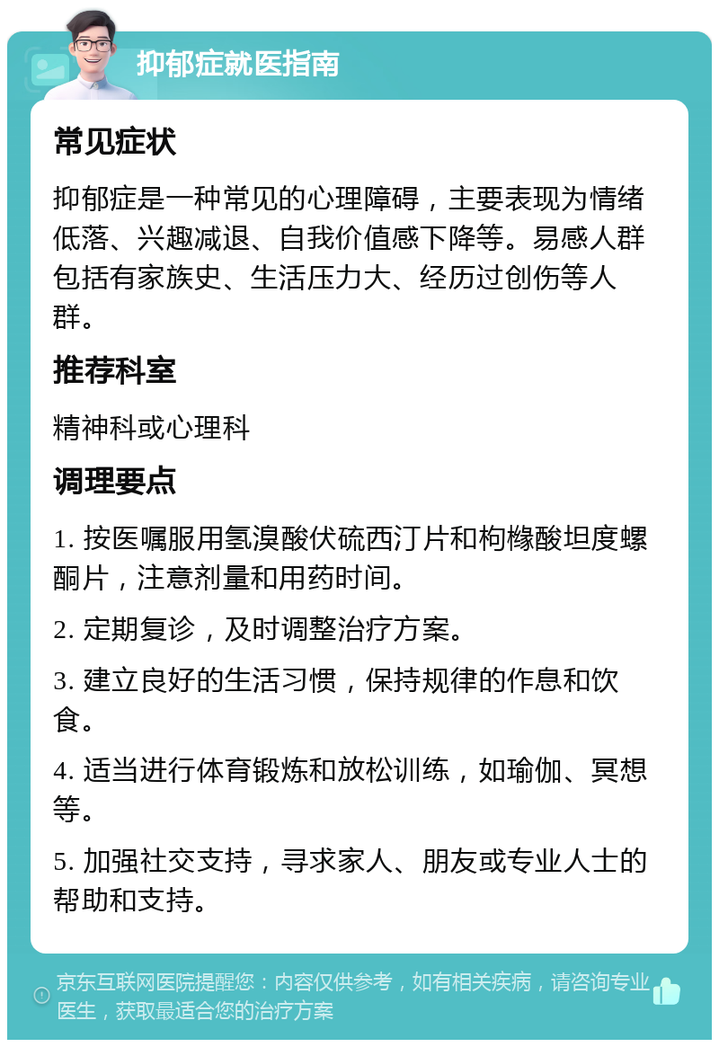 抑郁症就医指南 常见症状 抑郁症是一种常见的心理障碍，主要表现为情绪低落、兴趣减退、自我价值感下降等。易感人群包括有家族史、生活压力大、经历过创伤等人群。 推荐科室 精神科或心理科 调理要点 1. 按医嘱服用氢溴酸伏硫西汀片和枸橼酸坦度螺酮片，注意剂量和用药时间。 2. 定期复诊，及时调整治疗方案。 3. 建立良好的生活习惯，保持规律的作息和饮食。 4. 适当进行体育锻炼和放松训练，如瑜伽、冥想等。 5. 加强社交支持，寻求家人、朋友或专业人士的帮助和支持。