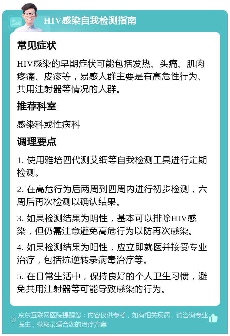 HIV感染自我检测指南 常见症状 HIV感染的早期症状可能包括发热、头痛、肌肉疼痛、皮疹等，易感人群主要是有高危性行为、共用注射器等情况的人群。 推荐科室 感染科或性病科 调理要点 1. 使用雅培四代测艾纸等自我检测工具进行定期检测。 2. 在高危行为后两周到四周内进行初步检测，六周后再次检测以确认结果。 3. 如果检测结果为阴性，基本可以排除HIV感染，但仍需注意避免高危行为以防再次感染。 4. 如果检测结果为阳性，应立即就医并接受专业治疗，包括抗逆转录病毒治疗等。 5. 在日常生活中，保持良好的个人卫生习惯，避免共用注射器等可能导致感染的行为。