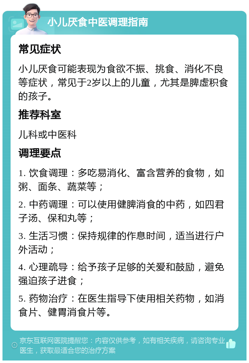 小儿厌食中医调理指南 常见症状 小儿厌食可能表现为食欲不振、挑食、消化不良等症状，常见于2岁以上的儿童，尤其是脾虚积食的孩子。 推荐科室 儿科或中医科 调理要点 1. 饮食调理：多吃易消化、富含营养的食物，如粥、面条、蔬菜等； 2. 中药调理：可以使用健脾消食的中药，如四君子汤、保和丸等； 3. 生活习惯：保持规律的作息时间，适当进行户外活动； 4. 心理疏导：给予孩子足够的关爱和鼓励，避免强迫孩子进食； 5. 药物治疗：在医生指导下使用相关药物，如消食片、健胃消食片等。