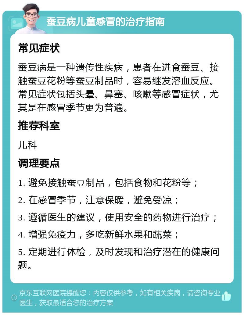 蚕豆病儿童感冒的治疗指南 常见症状 蚕豆病是一种遗传性疾病，患者在进食蚕豆、接触蚕豆花粉等蚕豆制品时，容易继发溶血反应。常见症状包括头晕、鼻塞、咳嗽等感冒症状，尤其是在感冒季节更为普遍。 推荐科室 儿科 调理要点 1. 避免接触蚕豆制品，包括食物和花粉等； 2. 在感冒季节，注意保暖，避免受凉； 3. 遵循医生的建议，使用安全的药物进行治疗； 4. 增强免疫力，多吃新鲜水果和蔬菜； 5. 定期进行体检，及时发现和治疗潜在的健康问题。