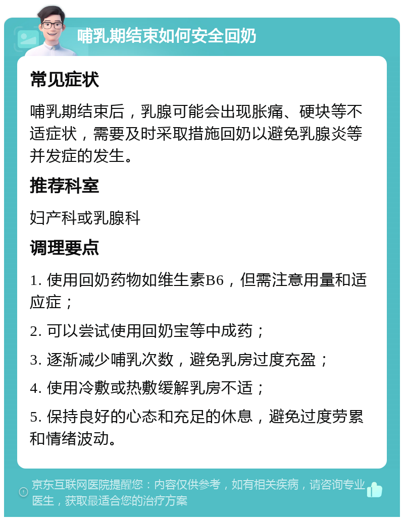 哺乳期结束如何安全回奶 常见症状 哺乳期结束后，乳腺可能会出现胀痛、硬块等不适症状，需要及时采取措施回奶以避免乳腺炎等并发症的发生。 推荐科室 妇产科或乳腺科 调理要点 1. 使用回奶药物如维生素B6，但需注意用量和适应症； 2. 可以尝试使用回奶宝等中成药； 3. 逐渐减少哺乳次数，避免乳房过度充盈； 4. 使用冷敷或热敷缓解乳房不适； 5. 保持良好的心态和充足的休息，避免过度劳累和情绪波动。