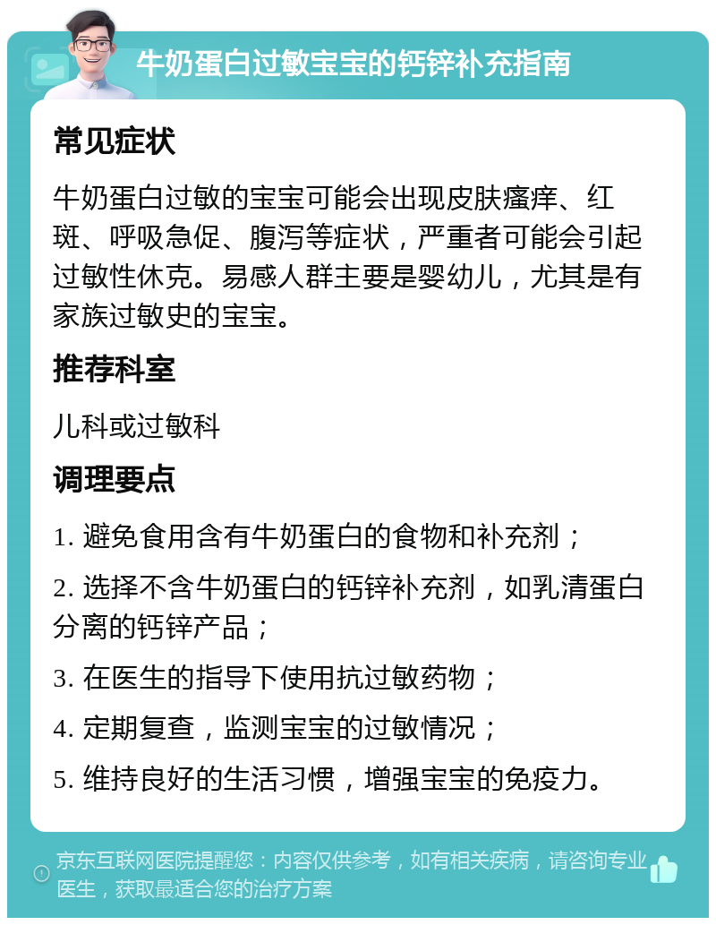 牛奶蛋白过敏宝宝的钙锌补充指南 常见症状 牛奶蛋白过敏的宝宝可能会出现皮肤瘙痒、红斑、呼吸急促、腹泻等症状，严重者可能会引起过敏性休克。易感人群主要是婴幼儿，尤其是有家族过敏史的宝宝。 推荐科室 儿科或过敏科 调理要点 1. 避免食用含有牛奶蛋白的食物和补充剂； 2. 选择不含牛奶蛋白的钙锌补充剂，如乳清蛋白分离的钙锌产品； 3. 在医生的指导下使用抗过敏药物； 4. 定期复查，监测宝宝的过敏情况； 5. 维持良好的生活习惯，增强宝宝的免疫力。