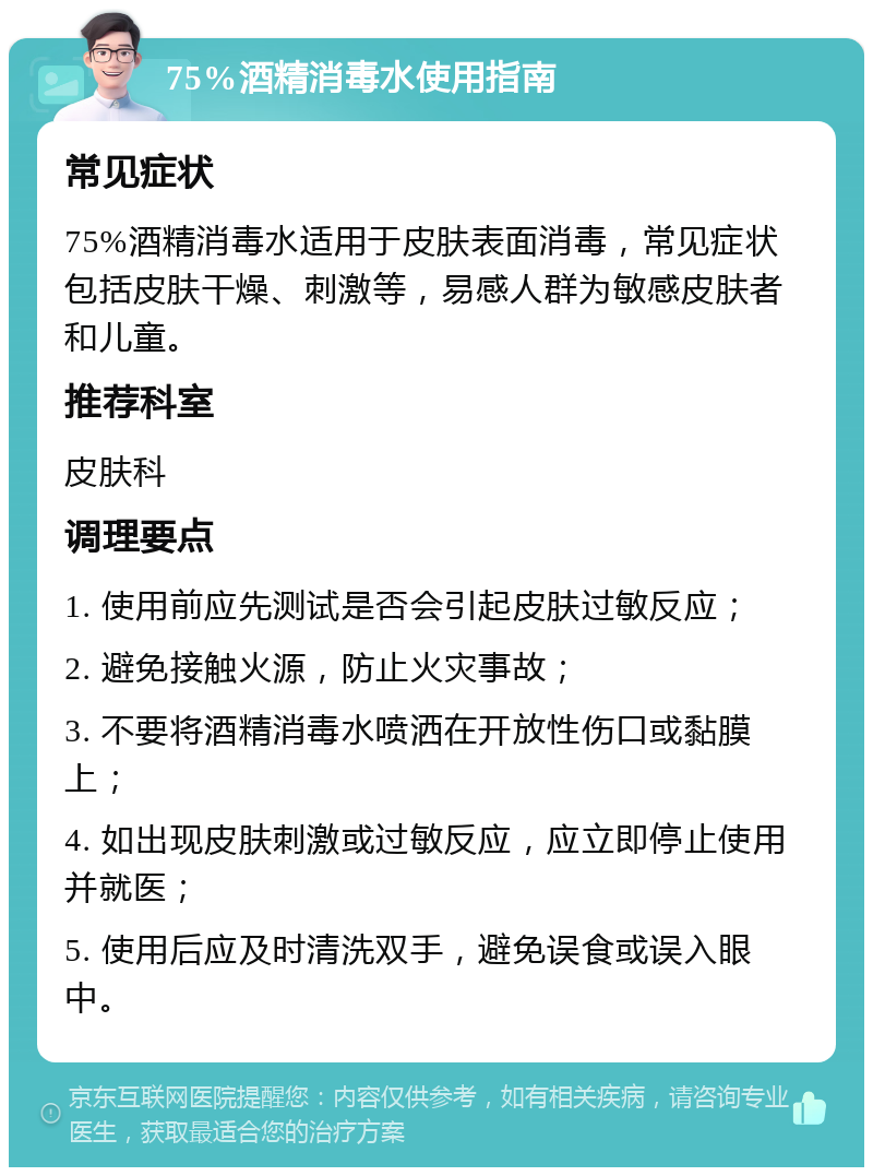 75%酒精消毒水使用指南 常见症状 75%酒精消毒水适用于皮肤表面消毒，常见症状包括皮肤干燥、刺激等，易感人群为敏感皮肤者和儿童。 推荐科室 皮肤科 调理要点 1. 使用前应先测试是否会引起皮肤过敏反应； 2. 避免接触火源，防止火灾事故； 3. 不要将酒精消毒水喷洒在开放性伤口或黏膜上； 4. 如出现皮肤刺激或过敏反应，应立即停止使用并就医； 5. 使用后应及时清洗双手，避免误食或误入眼中。