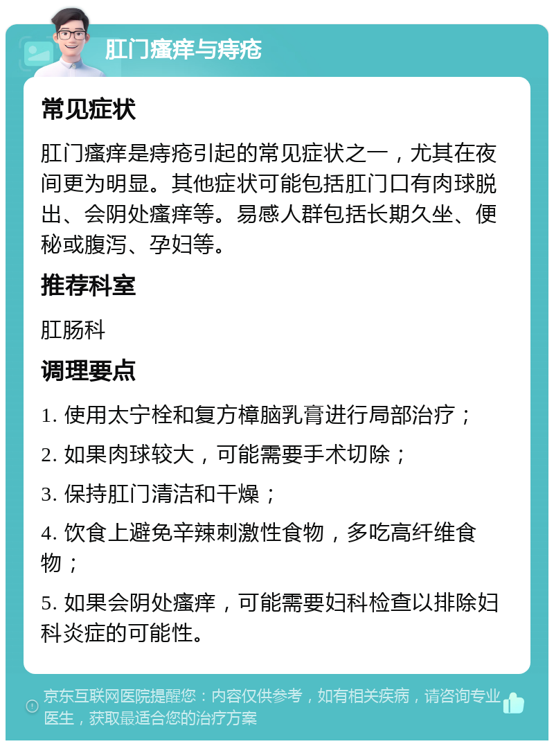 肛门瘙痒与痔疮 常见症状 肛门瘙痒是痔疮引起的常见症状之一，尤其在夜间更为明显。其他症状可能包括肛门口有肉球脱出、会阴处瘙痒等。易感人群包括长期久坐、便秘或腹泻、孕妇等。 推荐科室 肛肠科 调理要点 1. 使用太宁栓和复方樟脑乳膏进行局部治疗； 2. 如果肉球较大，可能需要手术切除； 3. 保持肛门清洁和干燥； 4. 饮食上避免辛辣刺激性食物，多吃高纤维食物； 5. 如果会阴处瘙痒，可能需要妇科检查以排除妇科炎症的可能性。