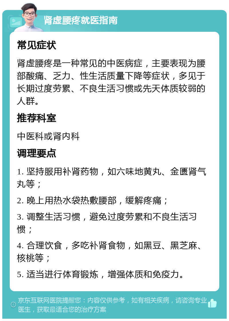 肾虚腰疼就医指南 常见症状 肾虚腰疼是一种常见的中医病症，主要表现为腰部酸痛、乏力、性生活质量下降等症状，多见于长期过度劳累、不良生活习惯或先天体质较弱的人群。 推荐科室 中医科或肾内科 调理要点 1. 坚持服用补肾药物，如六味地黄丸、金匮肾气丸等； 2. 晚上用热水袋热敷腰部，缓解疼痛； 3. 调整生活习惯，避免过度劳累和不良生活习惯； 4. 合理饮食，多吃补肾食物，如黑豆、黑芝麻、核桃等； 5. 适当进行体育锻炼，增强体质和免疫力。