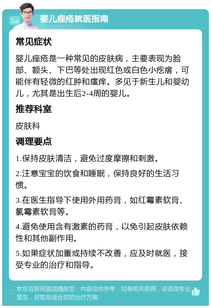 婴儿痤疮就医指南 常见症状 婴儿痤疮是一种常见的皮肤病，主要表现为脸部、额头、下巴等处出现红色或白色小疙瘩，可能伴有轻微的红肿和瘙痒。多见于新生儿和婴幼儿，尤其是出生后2-4周的婴儿。 推荐科室 皮肤科 调理要点 1.保持皮肤清洁，避免过度摩擦和刺激。 2.注意宝宝的饮食和睡眠，保持良好的生活习惯。 3.在医生指导下使用外用药膏，如红霉素软膏、氯霉素软膏等。 4.避免使用含有激素的药膏，以免引起皮肤依赖性和其他副作用。 5.如果症状加重或持续不改善，应及时就医，接受专业的治疗和指导。