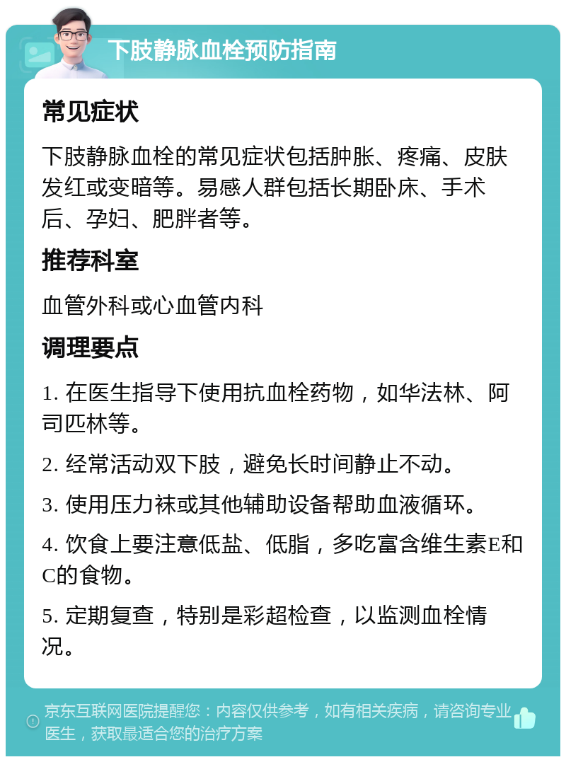 下肢静脉血栓预防指南 常见症状 下肢静脉血栓的常见症状包括肿胀、疼痛、皮肤发红或变暗等。易感人群包括长期卧床、手术后、孕妇、肥胖者等。 推荐科室 血管外科或心血管内科 调理要点 1. 在医生指导下使用抗血栓药物，如华法林、阿司匹林等。 2. 经常活动双下肢，避免长时间静止不动。 3. 使用压力袜或其他辅助设备帮助血液循环。 4. 饮食上要注意低盐、低脂，多吃富含维生素E和C的食物。 5. 定期复查，特别是彩超检查，以监测血栓情况。