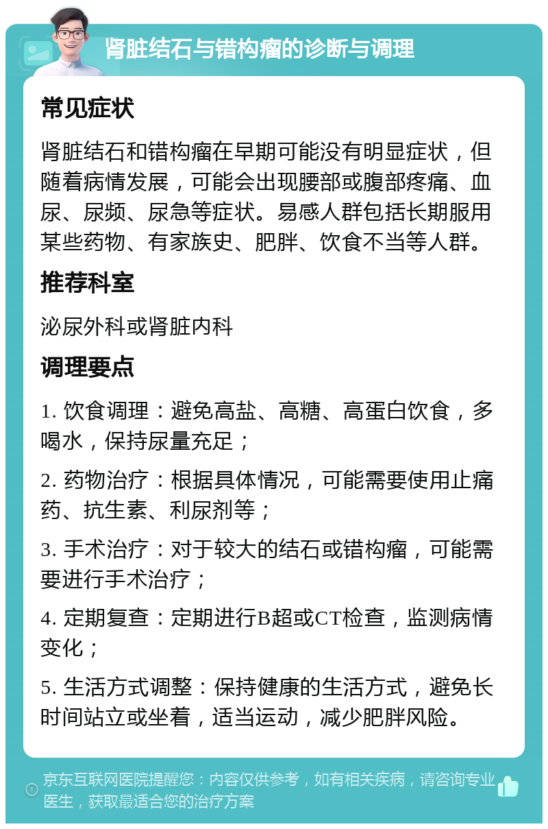 肾脏结石与错构瘤的诊断与调理 常见症状 肾脏结石和错构瘤在早期可能没有明显症状，但随着病情发展，可能会出现腰部或腹部疼痛、血尿、尿频、尿急等症状。易感人群包括长期服用某些药物、有家族史、肥胖、饮食不当等人群。 推荐科室 泌尿外科或肾脏内科 调理要点 1. 饮食调理：避免高盐、高糖、高蛋白饮食，多喝水，保持尿量充足； 2. 药物治疗：根据具体情况，可能需要使用止痛药、抗生素、利尿剂等； 3. 手术治疗：对于较大的结石或错构瘤，可能需要进行手术治疗； 4. 定期复查：定期进行B超或CT检查，监测病情变化； 5. 生活方式调整：保持健康的生活方式，避免长时间站立或坐着，适当运动，减少肥胖风险。