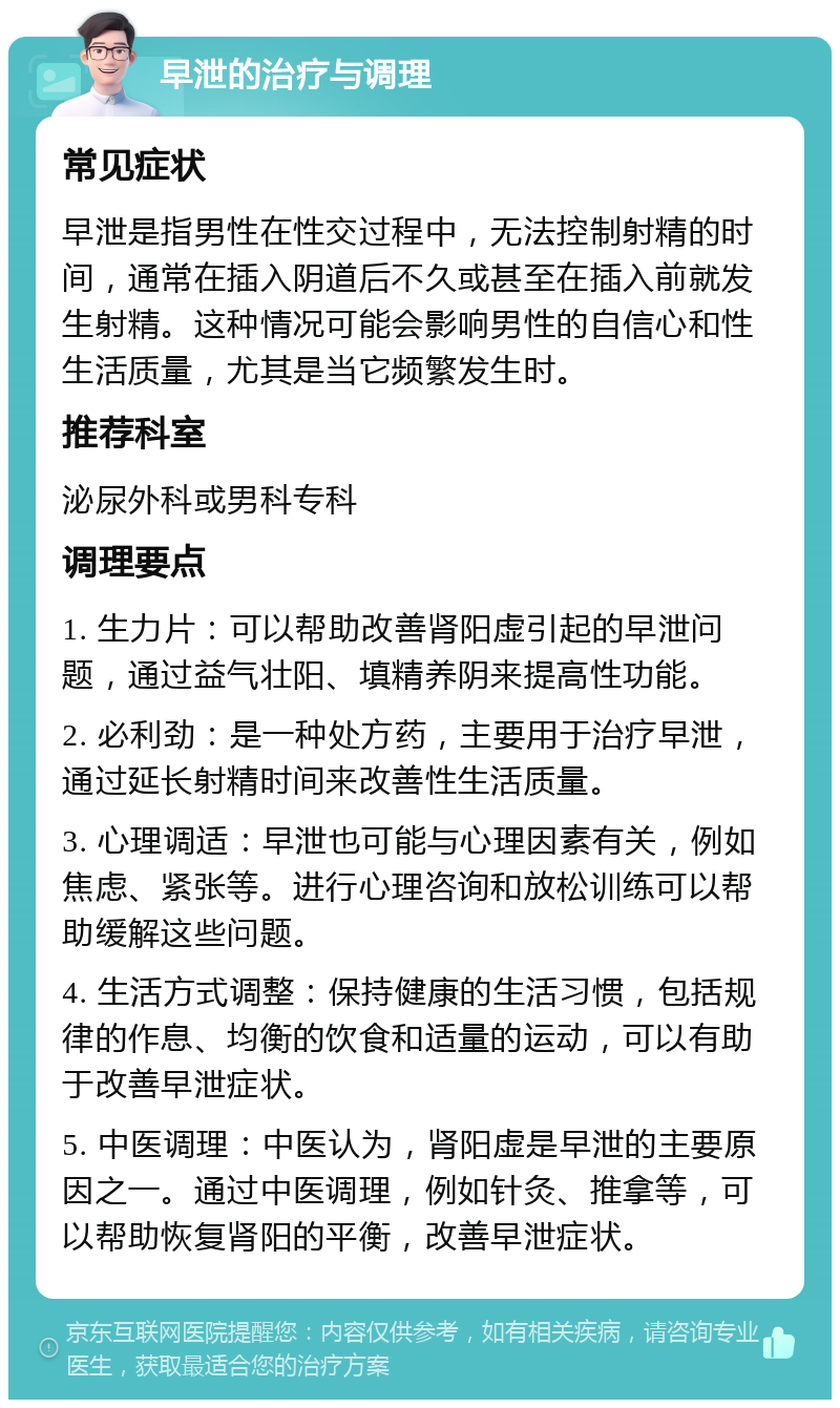 早泄的治疗与调理 常见症状 早泄是指男性在性交过程中，无法控制射精的时间，通常在插入阴道后不久或甚至在插入前就发生射精。这种情况可能会影响男性的自信心和性生活质量，尤其是当它频繁发生时。 推荐科室 泌尿外科或男科专科 调理要点 1. 生力片：可以帮助改善肾阳虚引起的早泄问题，通过益气壮阳、填精养阴来提高性功能。 2. 必利劲：是一种处方药，主要用于治疗早泄，通过延长射精时间来改善性生活质量。 3. 心理调适：早泄也可能与心理因素有关，例如焦虑、紧张等。进行心理咨询和放松训练可以帮助缓解这些问题。 4. 生活方式调整：保持健康的生活习惯，包括规律的作息、均衡的饮食和适量的运动，可以有助于改善早泄症状。 5. 中医调理：中医认为，肾阳虚是早泄的主要原因之一。通过中医调理，例如针灸、推拿等，可以帮助恢复肾阳的平衡，改善早泄症状。