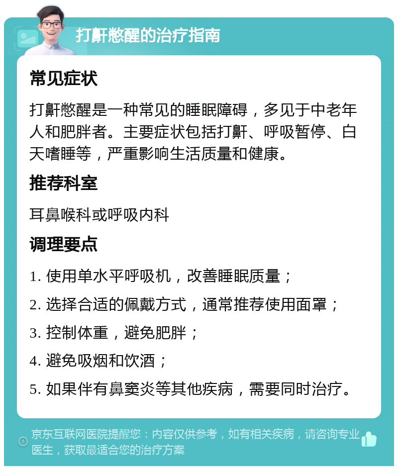 打鼾憋醒的治疗指南 常见症状 打鼾憋醒是一种常见的睡眠障碍，多见于中老年人和肥胖者。主要症状包括打鼾、呼吸暂停、白天嗜睡等，严重影响生活质量和健康。 推荐科室 耳鼻喉科或呼吸内科 调理要点 1. 使用单水平呼吸机，改善睡眠质量； 2. 选择合适的佩戴方式，通常推荐使用面罩； 3. 控制体重，避免肥胖； 4. 避免吸烟和饮酒； 5. 如果伴有鼻窦炎等其他疾病，需要同时治疗。