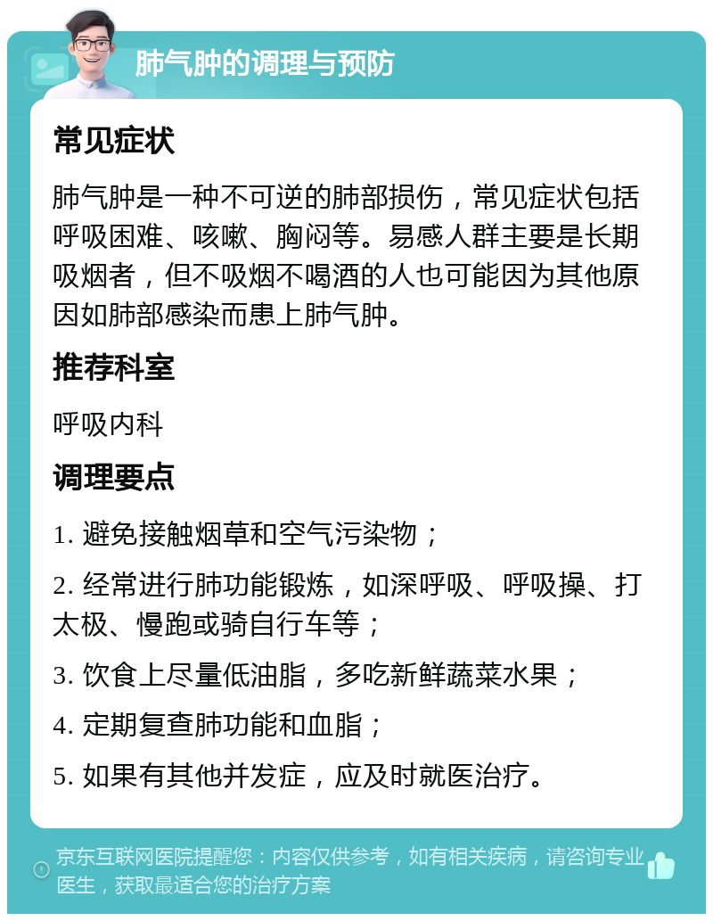 肺气肿的调理与预防 常见症状 肺气肿是一种不可逆的肺部损伤，常见症状包括呼吸困难、咳嗽、胸闷等。易感人群主要是长期吸烟者，但不吸烟不喝酒的人也可能因为其他原因如肺部感染而患上肺气肿。 推荐科室 呼吸内科 调理要点 1. 避免接触烟草和空气污染物； 2. 经常进行肺功能锻炼，如深呼吸、呼吸操、打太极、慢跑或骑自行车等； 3. 饮食上尽量低油脂，多吃新鲜蔬菜水果； 4. 定期复查肺功能和血脂； 5. 如果有其他并发症，应及时就医治疗。