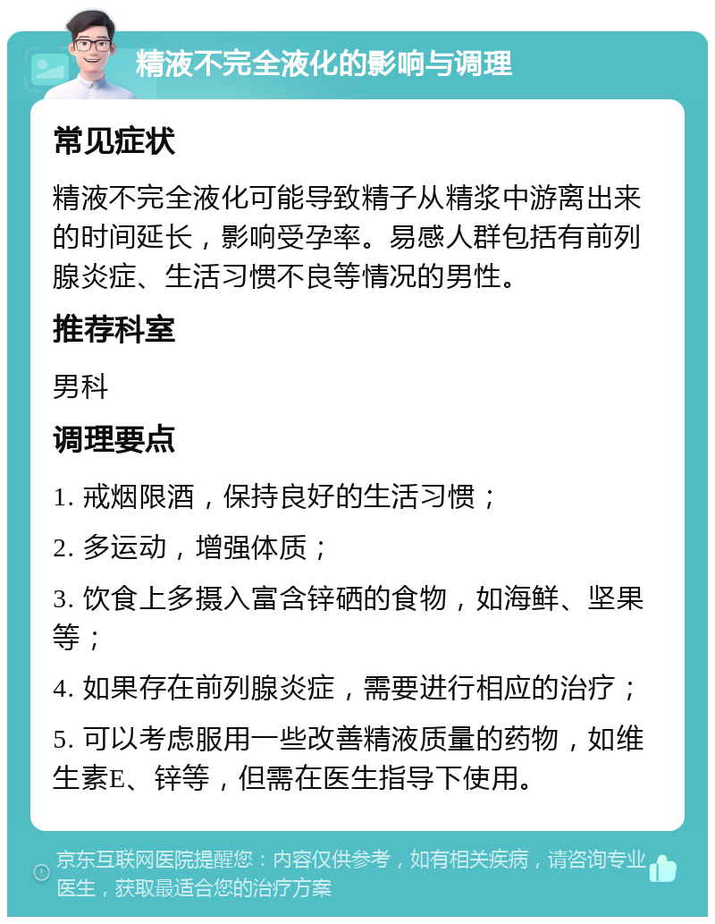 精液不完全液化的影响与调理 常见症状 精液不完全液化可能导致精子从精浆中游离出来的时间延长，影响受孕率。易感人群包括有前列腺炎症、生活习惯不良等情况的男性。 推荐科室 男科 调理要点 1. 戒烟限酒，保持良好的生活习惯； 2. 多运动，增强体质； 3. 饮食上多摄入富含锌硒的食物，如海鲜、坚果等； 4. 如果存在前列腺炎症，需要进行相应的治疗； 5. 可以考虑服用一些改善精液质量的药物，如维生素E、锌等，但需在医生指导下使用。