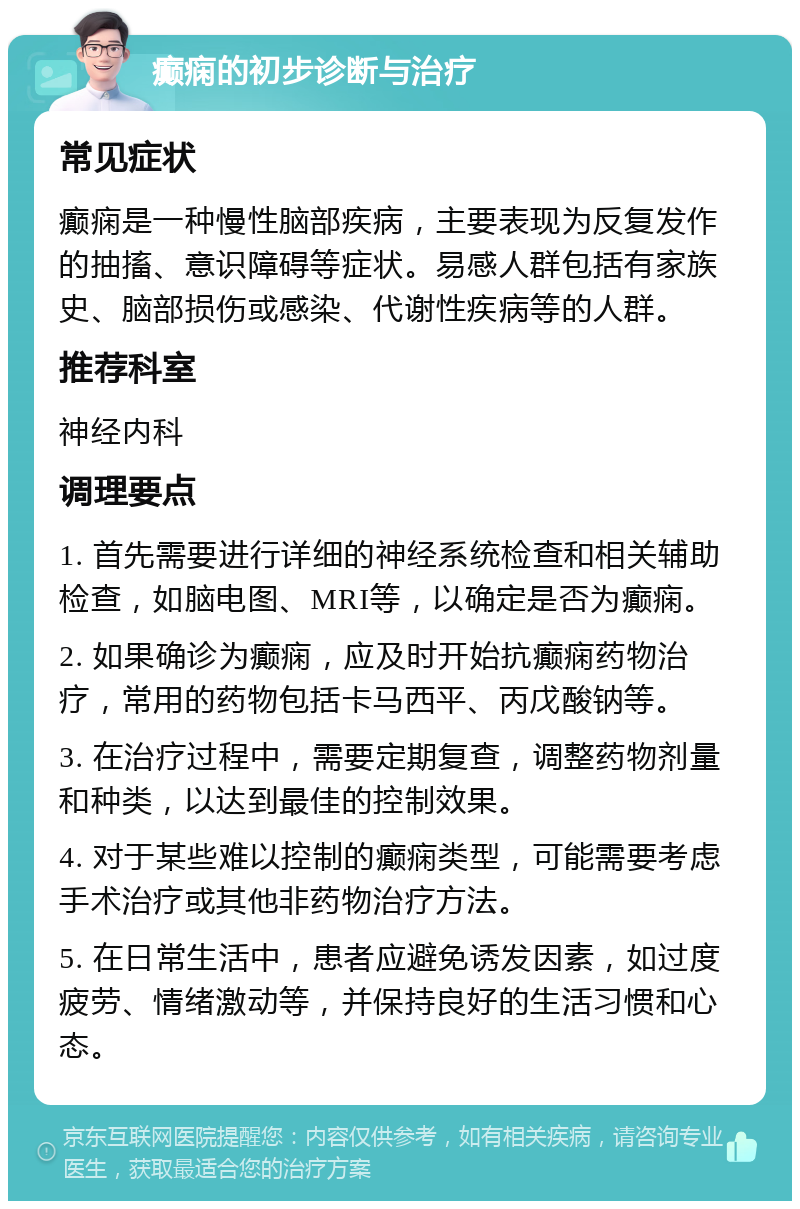 癫痫的初步诊断与治疗 常见症状 癫痫是一种慢性脑部疾病，主要表现为反复发作的抽搐、意识障碍等症状。易感人群包括有家族史、脑部损伤或感染、代谢性疾病等的人群。 推荐科室 神经内科 调理要点 1. 首先需要进行详细的神经系统检查和相关辅助检查，如脑电图、MRI等，以确定是否为癫痫。 2. 如果确诊为癫痫，应及时开始抗癫痫药物治疗，常用的药物包括卡马西平、丙戊酸钠等。 3. 在治疗过程中，需要定期复查，调整药物剂量和种类，以达到最佳的控制效果。 4. 对于某些难以控制的癫痫类型，可能需要考虑手术治疗或其他非药物治疗方法。 5. 在日常生活中，患者应避免诱发因素，如过度疲劳、情绪激动等，并保持良好的生活习惯和心态。