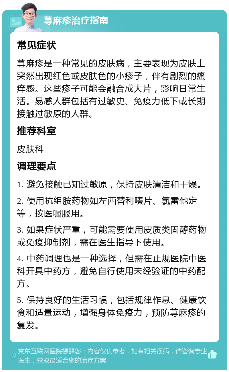 荨麻疹治疗指南 常见症状 荨麻疹是一种常见的皮肤病，主要表现为皮肤上突然出现红色或皮肤色的小疹子，伴有剧烈的瘙痒感。这些疹子可能会融合成大片，影响日常生活。易感人群包括有过敏史、免疫力低下或长期接触过敏原的人群。 推荐科室 皮肤科 调理要点 1. 避免接触已知过敏原，保持皮肤清洁和干燥。 2. 使用抗组胺药物如左西替利嗪片、氯雷他定等，按医嘱服用。 3. 如果症状严重，可能需要使用皮质类固醇药物或免疫抑制剂，需在医生指导下使用。 4. 中药调理也是一种选择，但需在正规医院中医科开具中药方，避免自行使用未经验证的中药配方。 5. 保持良好的生活习惯，包括规律作息、健康饮食和适量运动，增强身体免疫力，预防荨麻疹的复发。