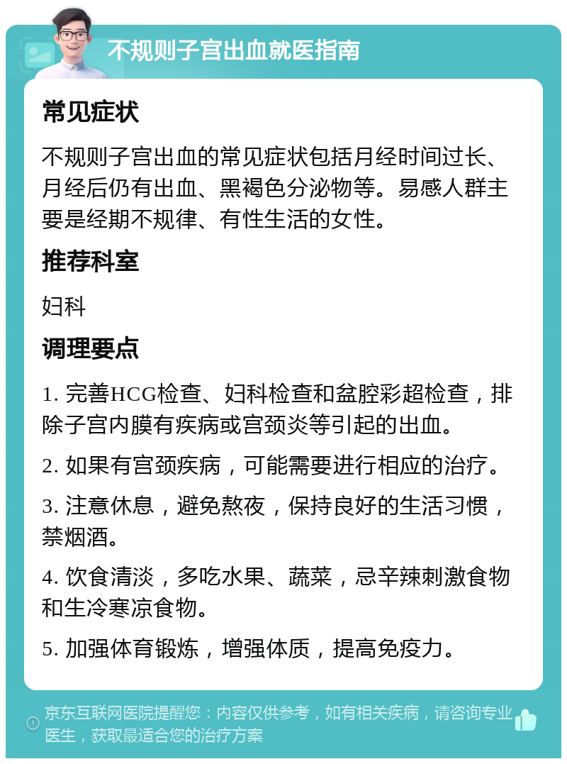 不规则子宫出血就医指南 常见症状 不规则子宫出血的常见症状包括月经时间过长、月经后仍有出血、黑褐色分泌物等。易感人群主要是经期不规律、有性生活的女性。 推荐科室 妇科 调理要点 1. 完善HCG检查、妇科检查和盆腔彩超检查，排除子宫内膜有疾病或宫颈炎等引起的出血。 2. 如果有宫颈疾病，可能需要进行相应的治疗。 3. 注意休息，避免熬夜，保持良好的生活习惯，禁烟酒。 4. 饮食清淡，多吃水果、蔬菜，忌辛辣刺激食物和生冷寒凉食物。 5. 加强体育锻炼，增强体质，提高免疫力。