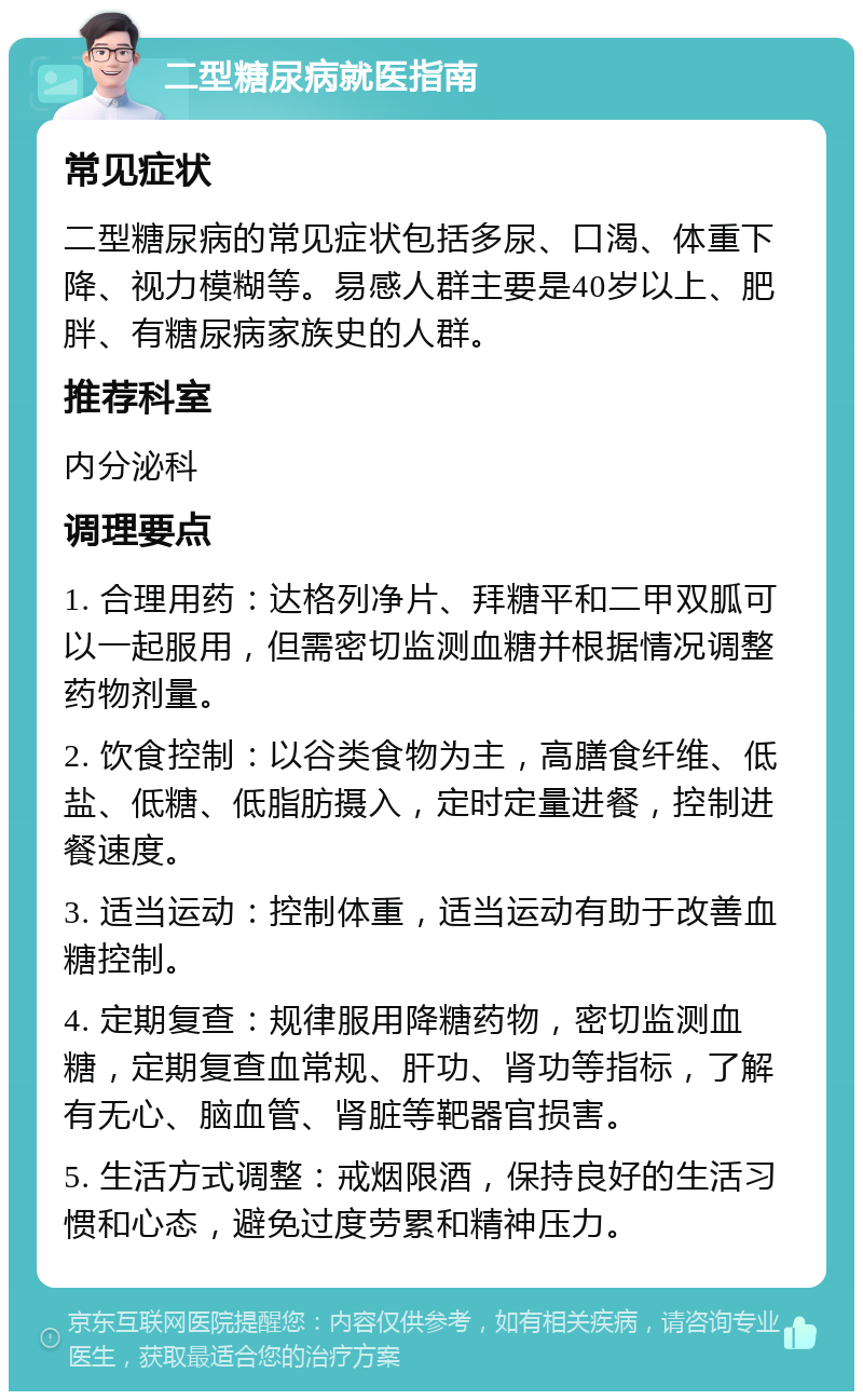 二型糖尿病就医指南 常见症状 二型糖尿病的常见症状包括多尿、口渴、体重下降、视力模糊等。易感人群主要是40岁以上、肥胖、有糖尿病家族史的人群。 推荐科室 内分泌科 调理要点 1. 合理用药：达格列净片、拜糖平和二甲双胍可以一起服用，但需密切监测血糖并根据情况调整药物剂量。 2. 饮食控制：以谷类食物为主，高膳食纤维、低盐、低糖、低脂肪摄入，定时定量进餐，控制进餐速度。 3. 适当运动：控制体重，适当运动有助于改善血糖控制。 4. 定期复查：规律服用降糖药物，密切监测血糖，定期复查血常规、肝功、肾功等指标，了解有无心、脑血管、肾脏等靶器官损害。 5. 生活方式调整：戒烟限酒，保持良好的生活习惯和心态，避免过度劳累和精神压力。