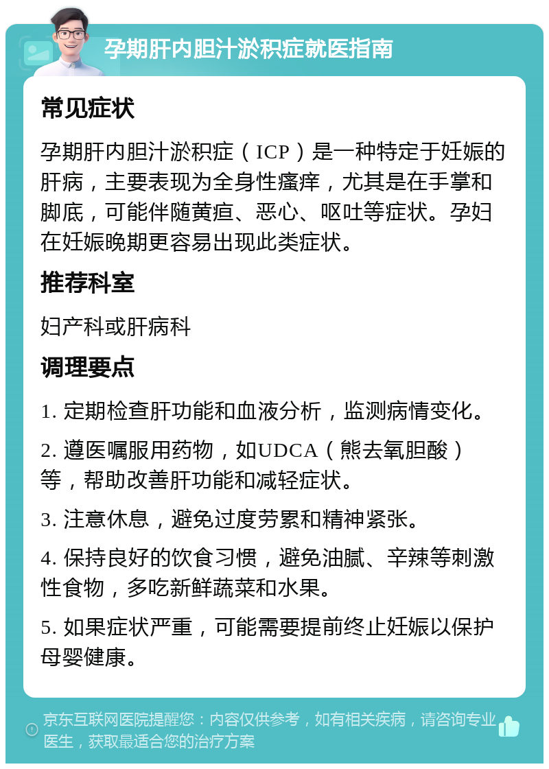 孕期肝内胆汁淤积症就医指南 常见症状 孕期肝内胆汁淤积症（ICP）是一种特定于妊娠的肝病，主要表现为全身性瘙痒，尤其是在手掌和脚底，可能伴随黄疸、恶心、呕吐等症状。孕妇在妊娠晚期更容易出现此类症状。 推荐科室 妇产科或肝病科 调理要点 1. 定期检查肝功能和血液分析，监测病情变化。 2. 遵医嘱服用药物，如UDCA（熊去氧胆酸）等，帮助改善肝功能和减轻症状。 3. 注意休息，避免过度劳累和精神紧张。 4. 保持良好的饮食习惯，避免油腻、辛辣等刺激性食物，多吃新鲜蔬菜和水果。 5. 如果症状严重，可能需要提前终止妊娠以保护母婴健康。