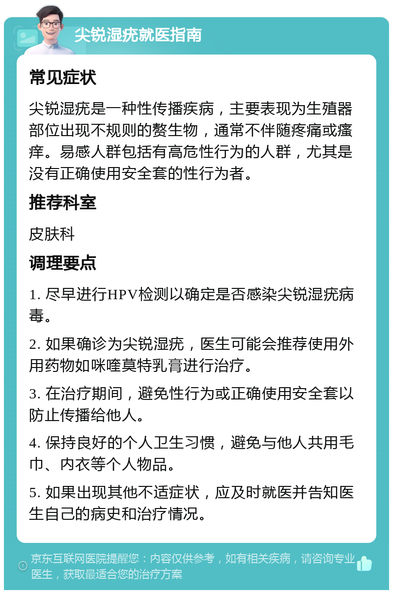 尖锐湿疣就医指南 常见症状 尖锐湿疣是一种性传播疾病，主要表现为生殖器部位出现不规则的赘生物，通常不伴随疼痛或瘙痒。易感人群包括有高危性行为的人群，尤其是没有正确使用安全套的性行为者。 推荐科室 皮肤科 调理要点 1. 尽早进行HPV检测以确定是否感染尖锐湿疣病毒。 2. 如果确诊为尖锐湿疣，医生可能会推荐使用外用药物如咪喹莫特乳膏进行治疗。 3. 在治疗期间，避免性行为或正确使用安全套以防止传播给他人。 4. 保持良好的个人卫生习惯，避免与他人共用毛巾、内衣等个人物品。 5. 如果出现其他不适症状，应及时就医并告知医生自己的病史和治疗情况。