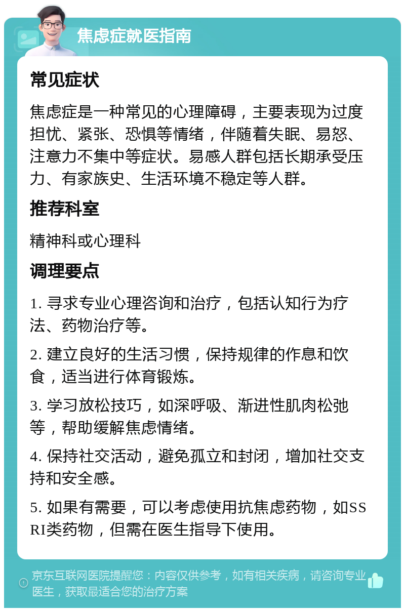 焦虑症就医指南 常见症状 焦虑症是一种常见的心理障碍，主要表现为过度担忧、紧张、恐惧等情绪，伴随着失眠、易怒、注意力不集中等症状。易感人群包括长期承受压力、有家族史、生活环境不稳定等人群。 推荐科室 精神科或心理科 调理要点 1. 寻求专业心理咨询和治疗，包括认知行为疗法、药物治疗等。 2. 建立良好的生活习惯，保持规律的作息和饮食，适当进行体育锻炼。 3. 学习放松技巧，如深呼吸、渐进性肌肉松弛等，帮助缓解焦虑情绪。 4. 保持社交活动，避免孤立和封闭，增加社交支持和安全感。 5. 如果有需要，可以考虑使用抗焦虑药物，如SSRI类药物，但需在医生指导下使用。