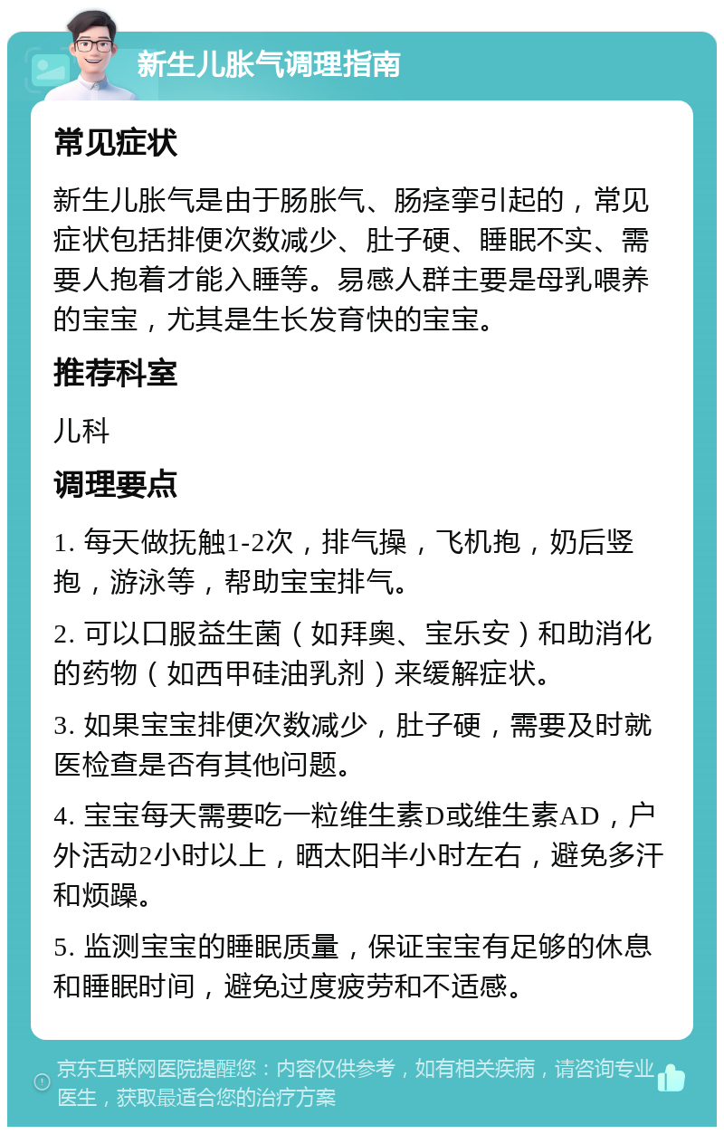 新生儿胀气调理指南 常见症状 新生儿胀气是由于肠胀气、肠痉挛引起的，常见症状包括排便次数减少、肚子硬、睡眠不实、需要人抱着才能入睡等。易感人群主要是母乳喂养的宝宝，尤其是生长发育快的宝宝。 推荐科室 儿科 调理要点 1. 每天做抚触1-2次，排气操，飞机抱，奶后竖抱，游泳等，帮助宝宝排气。 2. 可以口服益生菌（如拜奥、宝乐安）和助消化的药物（如西甲硅油乳剂）来缓解症状。 3. 如果宝宝排便次数减少，肚子硬，需要及时就医检查是否有其他问题。 4. 宝宝每天需要吃一粒维生素D或维生素AD，户外活动2小时以上，晒太阳半小时左右，避免多汗和烦躁。 5. 监测宝宝的睡眠质量，保证宝宝有足够的休息和睡眠时间，避免过度疲劳和不适感。