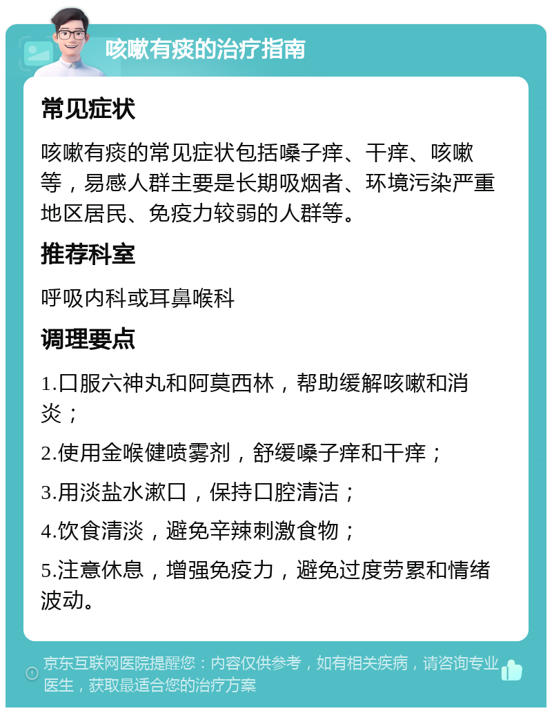 咳嗽有痰的治疗指南 常见症状 咳嗽有痰的常见症状包括嗓子痒、干痒、咳嗽等，易感人群主要是长期吸烟者、环境污染严重地区居民、免疫力较弱的人群等。 推荐科室 呼吸内科或耳鼻喉科 调理要点 1.口服六神丸和阿莫西林，帮助缓解咳嗽和消炎； 2.使用金喉健喷雾剂，舒缓嗓子痒和干痒； 3.用淡盐水漱口，保持口腔清洁； 4.饮食清淡，避免辛辣刺激食物； 5.注意休息，增强免疫力，避免过度劳累和情绪波动。