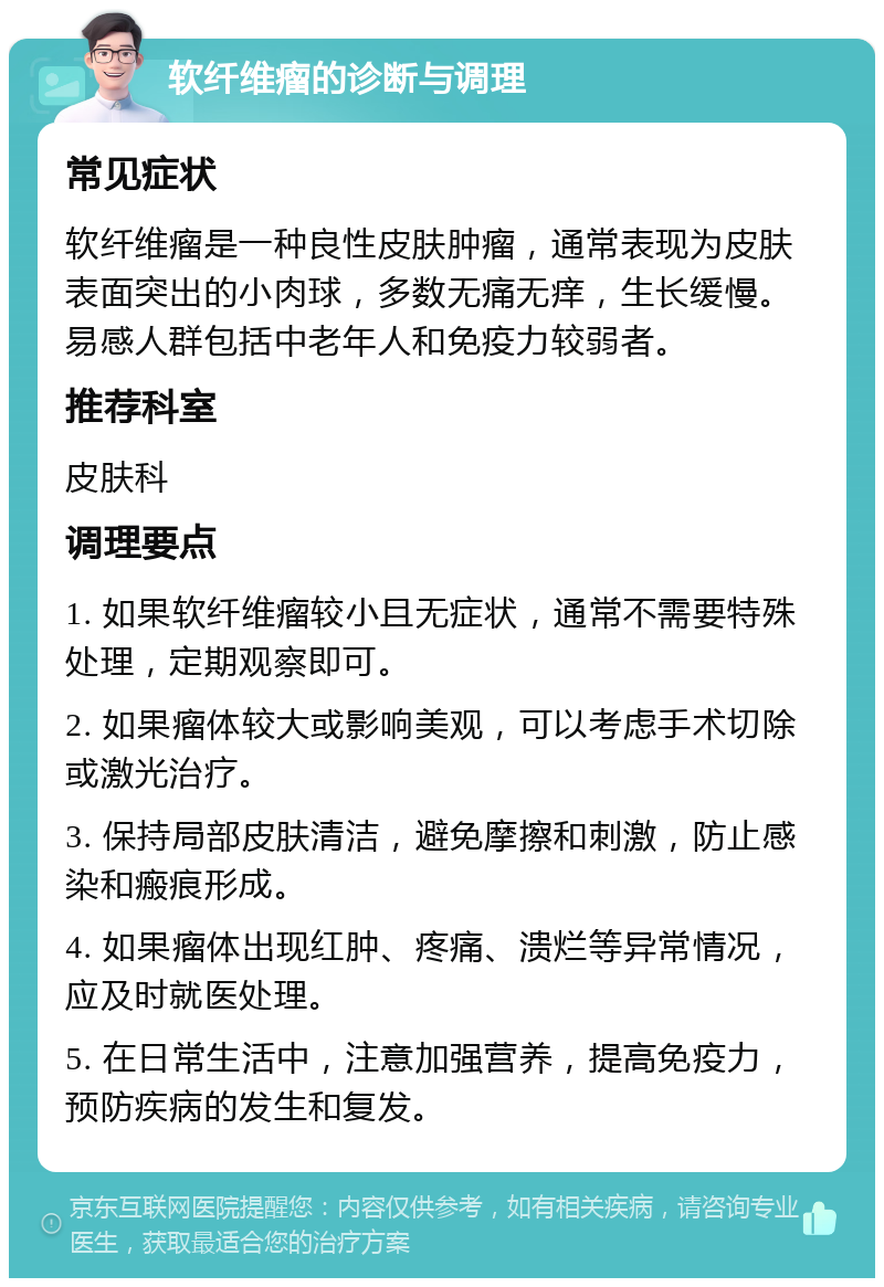 软纤维瘤的诊断与调理 常见症状 软纤维瘤是一种良性皮肤肿瘤，通常表现为皮肤表面突出的小肉球，多数无痛无痒，生长缓慢。易感人群包括中老年人和免疫力较弱者。 推荐科室 皮肤科 调理要点 1. 如果软纤维瘤较小且无症状，通常不需要特殊处理，定期观察即可。 2. 如果瘤体较大或影响美观，可以考虑手术切除或激光治疗。 3. 保持局部皮肤清洁，避免摩擦和刺激，防止感染和瘢痕形成。 4. 如果瘤体出现红肿、疼痛、溃烂等异常情况，应及时就医处理。 5. 在日常生活中，注意加强营养，提高免疫力，预防疾病的发生和复发。