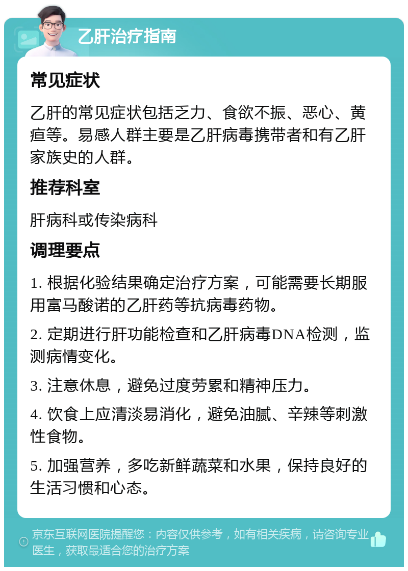 乙肝治疗指南 常见症状 乙肝的常见症状包括乏力、食欲不振、恶心、黄疸等。易感人群主要是乙肝病毒携带者和有乙肝家族史的人群。 推荐科室 肝病科或传染病科 调理要点 1. 根据化验结果确定治疗方案，可能需要长期服用富马酸诺的乙肝药等抗病毒药物。 2. 定期进行肝功能检查和乙肝病毒DNA检测，监测病情变化。 3. 注意休息，避免过度劳累和精神压力。 4. 饮食上应清淡易消化，避免油腻、辛辣等刺激性食物。 5. 加强营养，多吃新鲜蔬菜和水果，保持良好的生活习惯和心态。