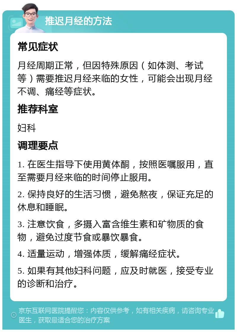 推迟月经的方法 常见症状 月经周期正常，但因特殊原因（如体测、考试等）需要推迟月经来临的女性，可能会出现月经不调、痛经等症状。 推荐科室 妇科 调理要点 1. 在医生指导下使用黄体酮，按照医嘱服用，直至需要月经来临的时间停止服用。 2. 保持良好的生活习惯，避免熬夜，保证充足的休息和睡眠。 3. 注意饮食，多摄入富含维生素和矿物质的食物，避免过度节食或暴饮暴食。 4. 适量运动，增强体质，缓解痛经症状。 5. 如果有其他妇科问题，应及时就医，接受专业的诊断和治疗。