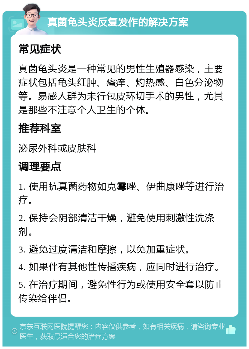 真菌龟头炎反复发作的解决方案 常见症状 真菌龟头炎是一种常见的男性生殖器感染，主要症状包括龟头红肿、瘙痒、灼热感、白色分泌物等。易感人群为未行包皮环切手术的男性，尤其是那些不注意个人卫生的个体。 推荐科室 泌尿外科或皮肤科 调理要点 1. 使用抗真菌药物如克霉唑、伊曲康唑等进行治疗。 2. 保持会阴部清洁干燥，避免使用刺激性洗涤剂。 3. 避免过度清洁和摩擦，以免加重症状。 4. 如果伴有其他性传播疾病，应同时进行治疗。 5. 在治疗期间，避免性行为或使用安全套以防止传染给伴侣。