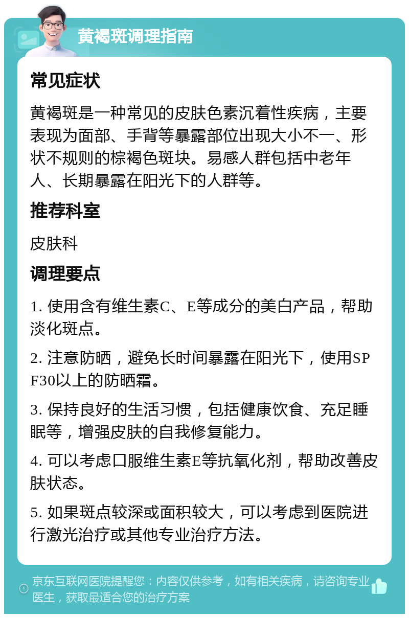 黄褐斑调理指南 常见症状 黄褐斑是一种常见的皮肤色素沉着性疾病，主要表现为面部、手背等暴露部位出现大小不一、形状不规则的棕褐色斑块。易感人群包括中老年人、长期暴露在阳光下的人群等。 推荐科室 皮肤科 调理要点 1. 使用含有维生素C、E等成分的美白产品，帮助淡化斑点。 2. 注意防晒，避免长时间暴露在阳光下，使用SPF30以上的防晒霜。 3. 保持良好的生活习惯，包括健康饮食、充足睡眠等，增强皮肤的自我修复能力。 4. 可以考虑口服维生素E等抗氧化剂，帮助改善皮肤状态。 5. 如果斑点较深或面积较大，可以考虑到医院进行激光治疗或其他专业治疗方法。