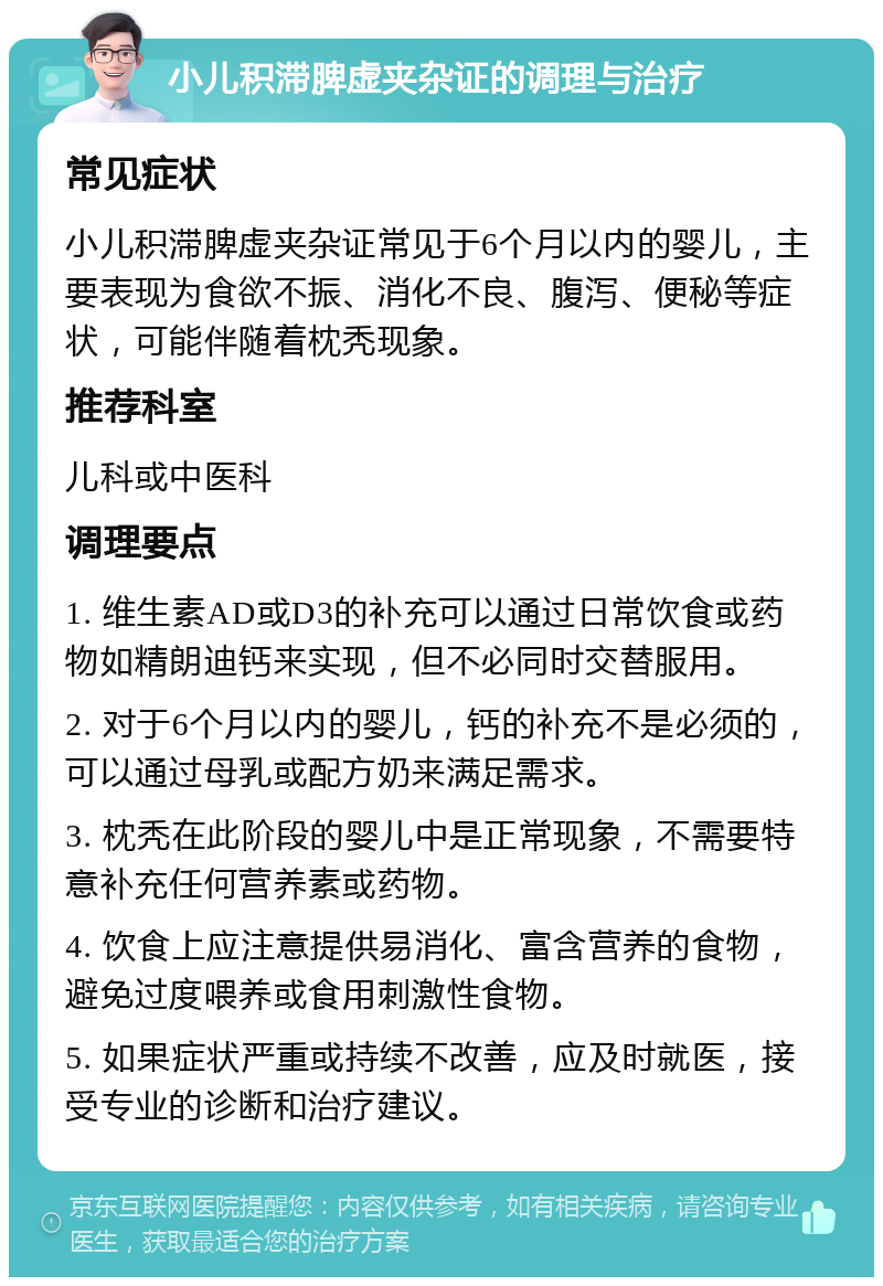 小儿积滞脾虚夹杂证的调理与治疗 常见症状 小儿积滞脾虚夹杂证常见于6个月以内的婴儿，主要表现为食欲不振、消化不良、腹泻、便秘等症状，可能伴随着枕秃现象。 推荐科室 儿科或中医科 调理要点 1. 维生素AD或D3的补充可以通过日常饮食或药物如精朗迪钙来实现，但不必同时交替服用。 2. 对于6个月以内的婴儿，钙的补充不是必须的，可以通过母乳或配方奶来满足需求。 3. 枕秃在此阶段的婴儿中是正常现象，不需要特意补充任何营养素或药物。 4. 饮食上应注意提供易消化、富含营养的食物，避免过度喂养或食用刺激性食物。 5. 如果症状严重或持续不改善，应及时就医，接受专业的诊断和治疗建议。