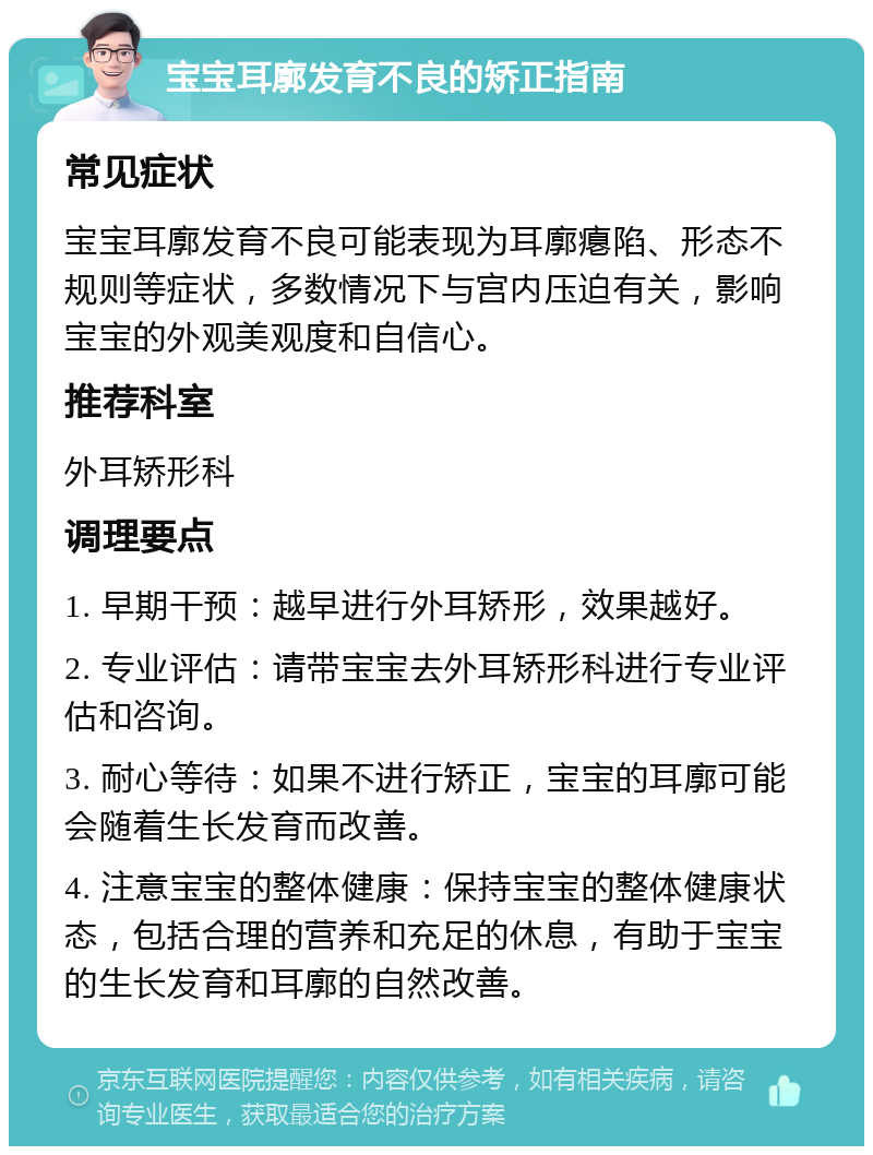 宝宝耳廓发育不良的矫正指南 常见症状 宝宝耳廓发育不良可能表现为耳廓瘪陷、形态不规则等症状，多数情况下与宫内压迫有关，影响宝宝的外观美观度和自信心。 推荐科室 外耳矫形科 调理要点 1. 早期干预：越早进行外耳矫形，效果越好。 2. 专业评估：请带宝宝去外耳矫形科进行专业评估和咨询。 3. 耐心等待：如果不进行矫正，宝宝的耳廓可能会随着生长发育而改善。 4. 注意宝宝的整体健康：保持宝宝的整体健康状态，包括合理的营养和充足的休息，有助于宝宝的生长发育和耳廓的自然改善。