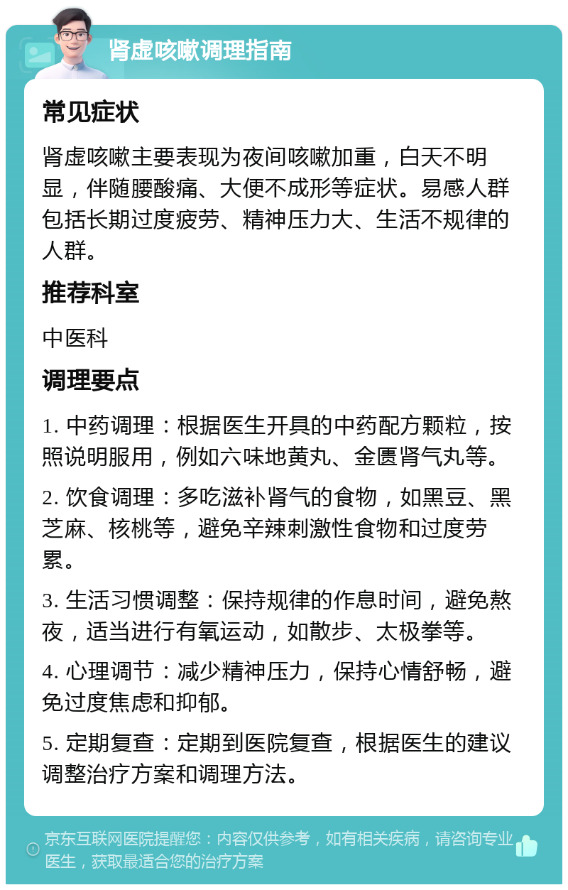 肾虚咳嗽调理指南 常见症状 肾虚咳嗽主要表现为夜间咳嗽加重，白天不明显，伴随腰酸痛、大便不成形等症状。易感人群包括长期过度疲劳、精神压力大、生活不规律的人群。 推荐科室 中医科 调理要点 1. 中药调理：根据医生开具的中药配方颗粒，按照说明服用，例如六味地黄丸、金匮肾气丸等。 2. 饮食调理：多吃滋补肾气的食物，如黑豆、黑芝麻、核桃等，避免辛辣刺激性食物和过度劳累。 3. 生活习惯调整：保持规律的作息时间，避免熬夜，适当进行有氧运动，如散步、太极拳等。 4. 心理调节：减少精神压力，保持心情舒畅，避免过度焦虑和抑郁。 5. 定期复查：定期到医院复查，根据医生的建议调整治疗方案和调理方法。