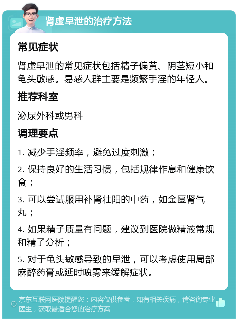 肾虚早泄的治疗方法 常见症状 肾虚早泄的常见症状包括精子偏黄、阴茎短小和龟头敏感。易感人群主要是频繁手淫的年轻人。 推荐科室 泌尿外科或男科 调理要点 1. 减少手淫频率，避免过度刺激； 2. 保持良好的生活习惯，包括规律作息和健康饮食； 3. 可以尝试服用补肾壮阳的中药，如金匮肾气丸； 4. 如果精子质量有问题，建议到医院做精液常规和精子分析； 5. 对于龟头敏感导致的早泄，可以考虑使用局部麻醉药膏或延时喷雾来缓解症状。