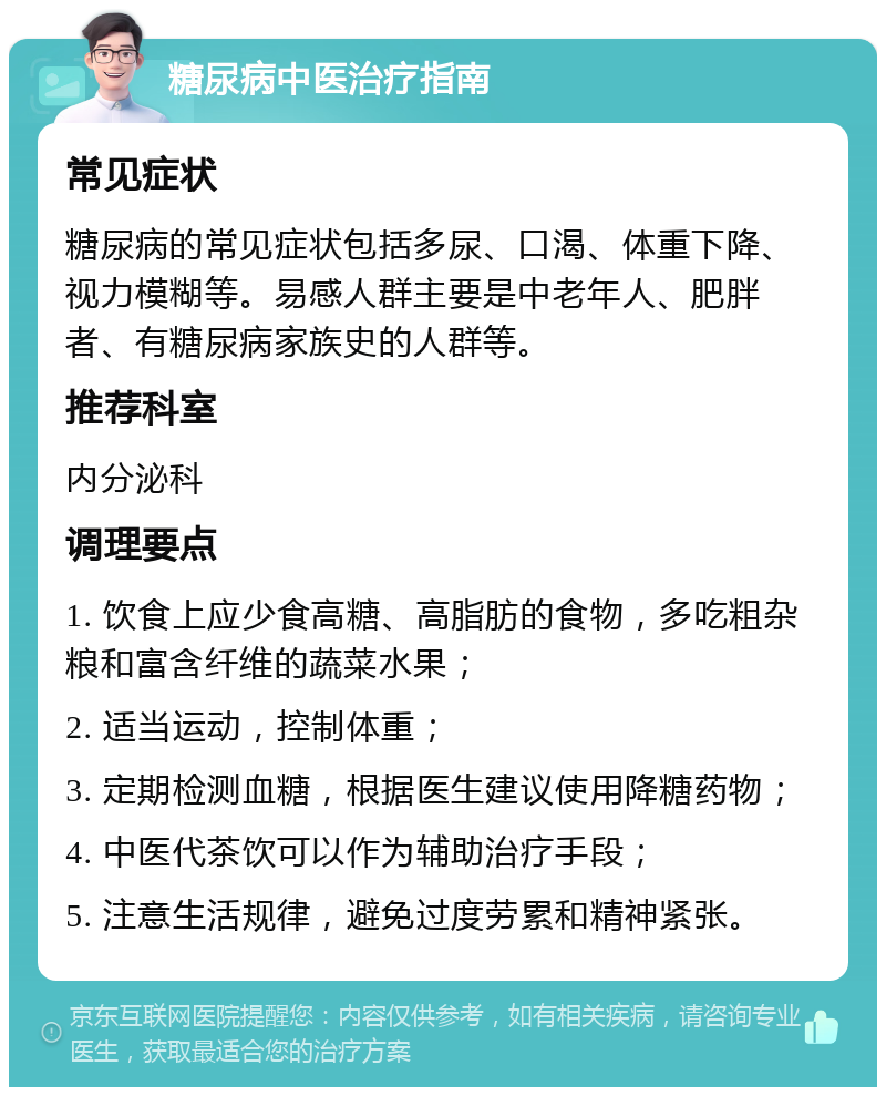 糖尿病中医治疗指南 常见症状 糖尿病的常见症状包括多尿、口渴、体重下降、视力模糊等。易感人群主要是中老年人、肥胖者、有糖尿病家族史的人群等。 推荐科室 内分泌科 调理要点 1. 饮食上应少食高糖、高脂肪的食物，多吃粗杂粮和富含纤维的蔬菜水果； 2. 适当运动，控制体重； 3. 定期检测血糖，根据医生建议使用降糖药物； 4. 中医代茶饮可以作为辅助治疗手段； 5. 注意生活规律，避免过度劳累和精神紧张。