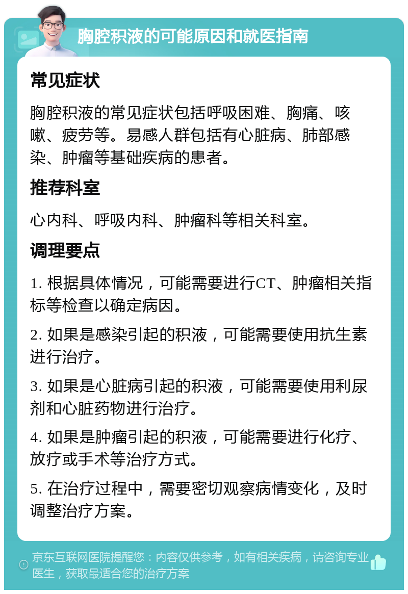 胸腔积液的可能原因和就医指南 常见症状 胸腔积液的常见症状包括呼吸困难、胸痛、咳嗽、疲劳等。易感人群包括有心脏病、肺部感染、肿瘤等基础疾病的患者。 推荐科室 心内科、呼吸内科、肿瘤科等相关科室。 调理要点 1. 根据具体情况，可能需要进行CT、肿瘤相关指标等检查以确定病因。 2. 如果是感染引起的积液，可能需要使用抗生素进行治疗。 3. 如果是心脏病引起的积液，可能需要使用利尿剂和心脏药物进行治疗。 4. 如果是肿瘤引起的积液，可能需要进行化疗、放疗或手术等治疗方式。 5. 在治疗过程中，需要密切观察病情变化，及时调整治疗方案。