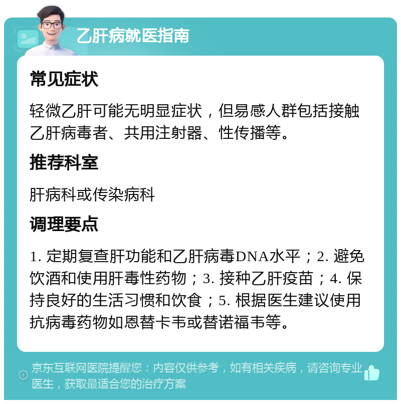 乙肝病就医指南 常见症状 轻微乙肝可能无明显症状，但易感人群包括接触乙肝病毒者、共用注射器、性传播等。 推荐科室 肝病科或传染病科 调理要点 1. 定期复查肝功能和乙肝病毒DNA水平；2. 避免饮酒和使用肝毒性药物；3. 接种乙肝疫苗；4. 保持良好的生活习惯和饮食；5. 根据医生建议使用抗病毒药物如恩替卡韦或替诺福韦等。