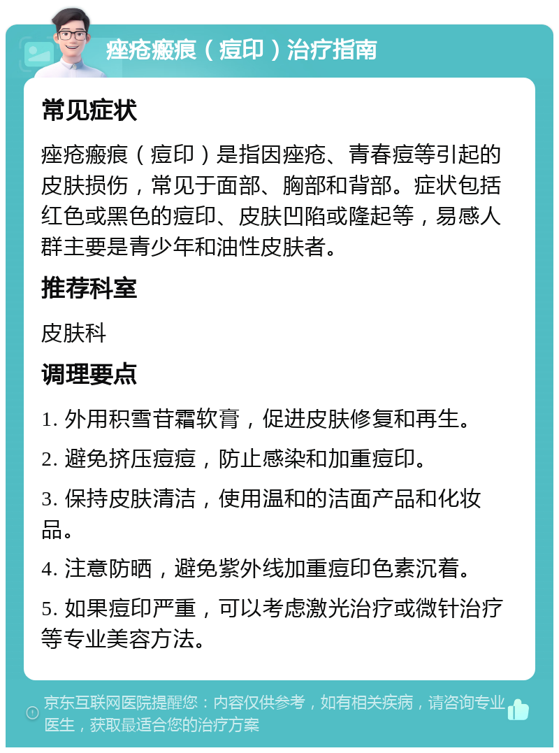 痤疮瘢痕（痘印）治疗指南 常见症状 痤疮瘢痕（痘印）是指因痤疮、青春痘等引起的皮肤损伤，常见于面部、胸部和背部。症状包括红色或黑色的痘印、皮肤凹陷或隆起等，易感人群主要是青少年和油性皮肤者。 推荐科室 皮肤科 调理要点 1. 外用积雪苷霜软膏，促进皮肤修复和再生。 2. 避免挤压痘痘，防止感染和加重痘印。 3. 保持皮肤清洁，使用温和的洁面产品和化妆品。 4. 注意防晒，避免紫外线加重痘印色素沉着。 5. 如果痘印严重，可以考虑激光治疗或微针治疗等专业美容方法。