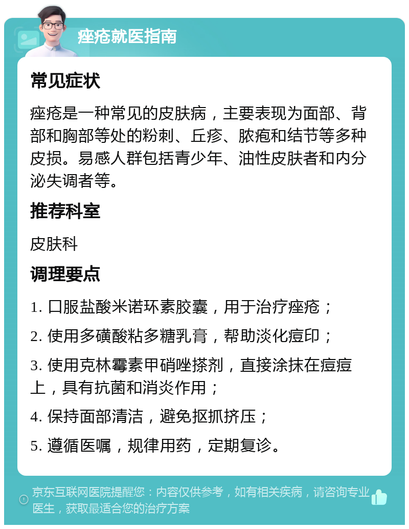 痤疮就医指南 常见症状 痤疮是一种常见的皮肤病，主要表现为面部、背部和胸部等处的粉刺、丘疹、脓疱和结节等多种皮损。易感人群包括青少年、油性皮肤者和内分泌失调者等。 推荐科室 皮肤科 调理要点 1. 口服盐酸米诺环素胶囊，用于治疗痤疮； 2. 使用多磺酸粘多糖乳膏，帮助淡化痘印； 3. 使用克林霉素甲硝唑搽剂，直接涂抹在痘痘上，具有抗菌和消炎作用； 4. 保持面部清洁，避免抠抓挤压； 5. 遵循医嘱，规律用药，定期复诊。