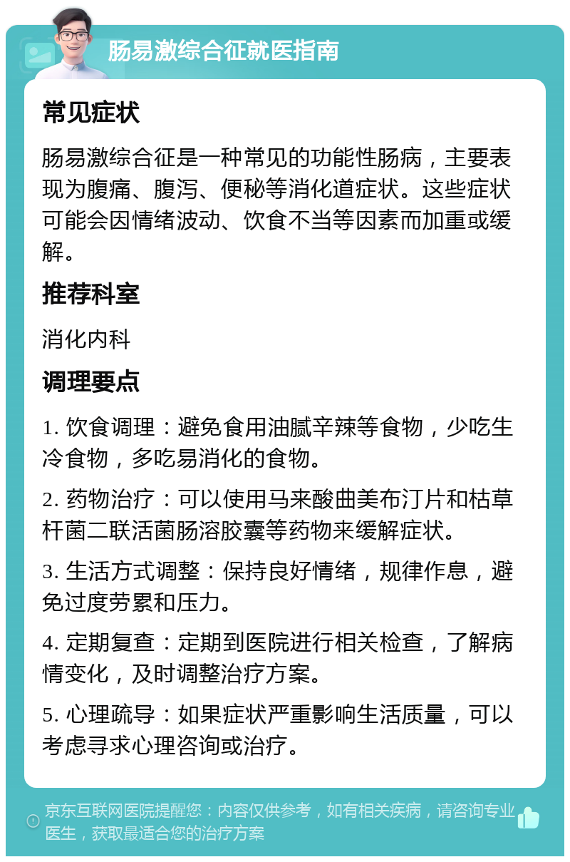 肠易激综合征就医指南 常见症状 肠易激综合征是一种常见的功能性肠病，主要表现为腹痛、腹泻、便秘等消化道症状。这些症状可能会因情绪波动、饮食不当等因素而加重或缓解。 推荐科室 消化内科 调理要点 1. 饮食调理：避免食用油腻辛辣等食物，少吃生冷食物，多吃易消化的食物。 2. 药物治疗：可以使用马来酸曲美布汀片和枯草杆菌二联活菌肠溶胶囊等药物来缓解症状。 3. 生活方式调整：保持良好情绪，规律作息，避免过度劳累和压力。 4. 定期复查：定期到医院进行相关检查，了解病情变化，及时调整治疗方案。 5. 心理疏导：如果症状严重影响生活质量，可以考虑寻求心理咨询或治疗。