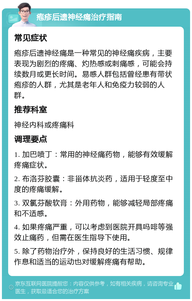 疱疹后遗神经痛治疗指南 常见症状 疱疹后遗神经痛是一种常见的神经痛疾病，主要表现为剧烈的疼痛、灼热感或刺痛感，可能会持续数月或更长时间。易感人群包括曾经患有带状疱疹的人群，尤其是老年人和免疫力较弱的人群。 推荐科室 神经内科或疼痛科 调理要点 1. 加巴喷丁：常用的神经痛药物，能够有效缓解疼痛症状。 2. 布洛芬胶囊：非甾体抗炎药，适用于轻度至中度的疼痛缓解。 3. 双氯芬酸软膏：外用药物，能够减轻局部疼痛和不适感。 4. 如果疼痛严重，可以考虑到医院开具吗啡等强效止痛药，但需在医生指导下使用。 5. 除了药物治疗外，保持良好的生活习惯、规律作息和适当的运动也对缓解疼痛有帮助。