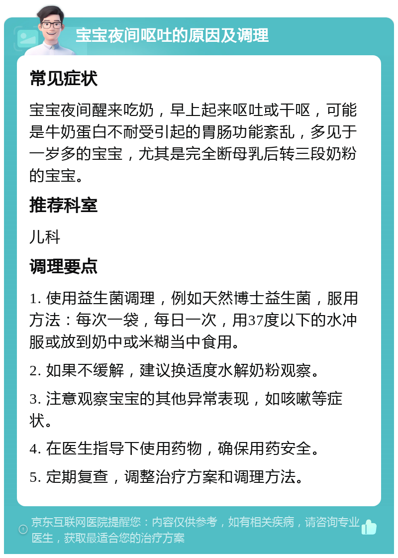 宝宝夜间呕吐的原因及调理 常见症状 宝宝夜间醒来吃奶，早上起来呕吐或干呕，可能是牛奶蛋白不耐受引起的胃肠功能紊乱，多见于一岁多的宝宝，尤其是完全断母乳后转三段奶粉的宝宝。 推荐科室 儿科 调理要点 1. 使用益生菌调理，例如天然博士益生菌，服用方法：每次一袋，每日一次，用37度以下的水冲服或放到奶中或米糊当中食用。 2. 如果不缓解，建议换适度水解奶粉观察。 3. 注意观察宝宝的其他异常表现，如咳嗽等症状。 4. 在医生指导下使用药物，确保用药安全。 5. 定期复查，调整治疗方案和调理方法。